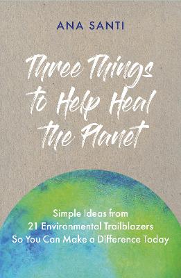 Three Things to Help Heal the Planet: Simple Ideas from 21 Environmental Trailblazers So You Can Start Making a Difference Today